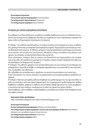 ΝΕΑ ΕΛΛΗΝΙΚΑ / ΛΟΓΟΤΕΧΝΙΑ


   Συνιστώμενο λογισμικό:
   Για τη συγκέντρωση πληροφοριών: Internet Explorer
   Για τη δημιουργία παρουσιάσεων: PowerPoint
   Για τη δημιουργία εγγράφων: Word, Publisher



Ιστορίες με εικόνες/φιλμάκια/ιστολόγια

Στο μάθημα των Νέων Ελληνικών οι μαθητές συνήθως διδάσκονται μόνο το λεξιλόγιο και συ-
ζητούν για τα κείμενα που διάβασαν. Ωστόσο, με τη χρήση των νέων τεχνολογιών, μπορούν να
έχουν πολύ πιο δημιουργική προσέγγιση στα κείμενα.

■ Εκδοχή 1: Οι μαθητές προσδιορίζουν τα σημεία καμπής ενός διηγήματος ή μιας νουβέλας
και, χρησιμοποιώντας μια ψηφιακή φωτογραφική μηχανή, δημιουργούν μια ιστορία με εικό-
νες βασισμένη στο κείμενο. Αν θέλουν, μπορούν να χρησιμοποιήσουν κοστούμια και σκηνικά,
για να κάνουν την ιστορία τους πιο ζωντανή. Μπορούν, επίσης, να παίξουν τους ρόλους των
ηρώων της ιστορίας, να προσωποποιήσουν ζώα, φυτά κτλ.
Όταν τελειώσουν, εισάγουν όλες τις εικόνες στο PowerPoint και παρουσιάζουν την ιστορία
τους στην τάξη. (Αν εργάζονται χωρισμένοι σε ομάδες, μπορεί να έχουν διαφορετικές ιδέες και
να καταλήξουν σε διαφορετικές ιστορίες.)
■ Εκδοχή 2: Οι μαθητές γράφουν ένα σενάριο βασισμένο σε ένα ποίημα ή ένα διήγημα και
αποφασίζουν ποιος θα αναλάβει τις διάφορες αρμοδιότητες: του σκηνοθέτη, του εικονολή-
πτη, του βοηθού, των ηθοποιών.
Με τη βοήθεια του εκπαιδευτικού, «γυρίζουν» τις σκηνές και μοντάρουν την ταινία τους.
Όταν τελειώσουν την ταινία, μπορούν να οργανώσουν μια κινηματογραφική προβολή στο
σχολείο.
■ Εκδοχή 3: Προτού μια ομάδα μαθητών διαβάσει ένα μυθιστόρημα που της έχει ανατεθεί, τα
μέλη της επιλέγουν από έναν ήρωα (χαρακτήρα) του συγκεκριμένου μυθιστορήματος. Καθώς
διαβάζουν το βιβλίο, γράφουν ο καθένας ένα ιστολόγιο (blog) σχετικά με το τι τους συμβαίνει,
τι πιστεύουν και πώς νιώθουν, υποδυόμενοι το ρόλο του ήρωα που έχουν επιλέξει.
Όταν διαβάσουν όλοι το βιβλίο, η τάξη διαβάζει τα ιστολόγια και συζητά πόσο διαφέρουν από
την αρχική ιστορία.

   Δικτυακοί τόποι ιστολογίων:
   http://waxtablets.blogspot.com, http://vivliocafe.blogspot.com/

   Συνιστώμενο λογισμικό:
   Για την επεξεργασία φωτογραφιών: Windows Live Photo gallery
   Για τη δημιουργία κινηματογραφικών ταινιών από φωτογραφίες και βίντεο: Movie Maker 2
   (Μπορείτε να τo κατεβάσετε δωρεάν στο get.live.com)
   Για τη δημιουργία παρουσιάσεων: PowerPoint
   Για τη δημιουργία εγγράφων: Word



                                                                                            49
 