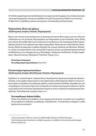 ΓΛΩΣΣΑ ΚΑΙ ΔΙΑΘΕΜΑΤΙΚΕΣ ΠΡΟΣΕΓΓΙΣΕΙΣ


■ Επιλέξτε χαρακτηριστικά αποσπάσματα του έργου και λεπτομέρειες του πίνακα (ή σκηνές
της κινηματογραφικής ταινίας) και παραθέστε τα μαζί (τα κείμενα ως λεζάντα των εικόνων).
■ Φροντίστε η παράθεση εικόνων και κειμένων να ακολουθεί μια λογική σειρά.


Παρουσίαση θεών και ηρώων
(Καλλιτεχνικά, Ιστορία, Γλώσσα, Πληροφορική)

Βρείτε έναν πίνακα ή ένα άγαλμα που να αναπαριστά κάποιο θεό ή ήρωα από την ελληνική
μυθολογία και, στη συνέχεια, δημιουργήστε μια παρουσίαση ή μια ιστοσελίδα, όπου, δίπλα
στις εικόνες, θα τοποθετήσετε μια ιστορία που να συνδέεται με τον συγκεκριμένο θεό ή ήρωα.
Χρησιμοποιήστε στην αφήγησή σας ύφος παραμυθιού. Προτείνονται οι θεοί Κρόνος, Ποσει-
δώνας, Αθηνά και Δήμητρα, ο ημίθεος Ηρακλής και οι ήρωες Αχιλλέας και Οδυσσέας. Μπορεί-
τε, επίσης, να παρουσιάσετε έναν τοπικό θεό ή ήρωα ή, γενικά, μια ιστορική προσωπικότητα
συνδεδεμένη με την περιοχής σας (π.χ. Πλούταρχος / Χαιρώνεια, Απόλλωνας / Δελφοί, Αμφιά-
ραος / Ωρωπός, Άρτεμη / Βραυρώνα, Τελέσιλλα / Άργος κ.ο.κ.).

   Συνιστώμενο λογισμικό:
   Για τη δημιουργία παρουσιάσεων: PowerPoint



Επισκεπτήρια προσωπικοτήτων
(Καλλιτεχνικά, Ιστορία, Νέα Ελληνικά, Γλώσσα, Πληροφορική)

Σχεδιάστε το «επισκεπτήριο» (προσωπική ή επαγγελματική κάρτα) μιας ιστορικής προσωπι-
κότητας, ενός μεγάλου δημιουργού ή ενός χαρακτήρα μυθιστορήματος! Βρείτε τύπους επι-
σκεπτηρίου στο Διαδίκτυο ή, καλύτερα, αφήστε τη φαντασία σας ελεύθερη. Θυμηθείτε ότι, για
να σχεδιάσετε ένα επισκεπτήριο που να ταιριάζει σε κάποιο συγκεκριμένο πρόσωπο, πρέπει
να γνωρίζετε όσο το δυνατόν περισσότερα στοιχεία γι’ αυτό το πρόσωπο (επαγγελματική απα-
σχόληση, τόπος διαμονής, έγγαμος ή όχι κ.ο.κ.).

   Ένα παράδειγμα: Ανδρέας Κάλβος.
   Έζησε στην Αγγλία (πού ακριβώς;), ήταν έγγαμος (πώς λεγόταν η γυναίκα του;), εργαζόταν
   σε ένα σχολείο (τι δίδασκε; γνωρίζουμε τη διεύθυνση;). Οι απαντήσεις υπάρχουν*, αλλά
   πρέπει να τις εντοπίσετε!




   * Λεύκιος Ζαφειρίου, Ο βίος και το έργο του Ανδρέα Κάλβου (δοκίμιο), Εκδόσεις Μεταίχμιο·
   Πόλυ Χατζημανωλάκη, Οι μέλισσες του Κάλβου τριγυρίζουν στα λιβάδια του Λινκολνσάιρ (μυθιστόρημα),
   Εκδόσεις Ταξιδευτής.



                                                                                                       51
 