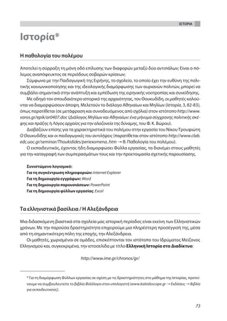 ΙΣΤΟΡΙΑ


Ιστορία*
Η παθολογία του πολέμου

Αποτελεί η σύρραξη τη μόνη οδό επίλυσης των διαφορών μεταξύ δύο αντιπάλων; Είναι ο πό-
λεμος αναπόφευκτος σε περιόδους σοβαρών κρίσεων;
    Σύμφωνα με την Παιδαγωγική της Ειρήνης, το σχολείο, το οποίο έχει την ευθύνη της πολι-
τικής κοινωνικοποίησης και της ιδεολογικής διαμόρφωσης των αυριανών πολιτών, μπορεί να
συμβάλει σημαντικά στην ανάπτυξη και εμπέδωση της ειρηνικής νοοτροπίας και συνείδησης.
    Με οδηγό τον σπουδαιότερο ιστορικό της αρχαιότητας, τον Θουκυδίδη, οι μαθητές καλού-
νται να διαμορφώσουν άποψη. Μελετούν το διάλογο Αθηναίων και Μηλίων (Ιστορία, 3, 82-83),
όπως παρατίθεται (σε μετάφραση και συνοδευόμενος από σχόλια) στον ιστότοπο http://www.
voros.gr/epik/ar0407.doc (Διάλογος Μηλίων και Αθηναίων: ένα μήνυμα σύγχρονης πολιτικής σκέ-
ψης και πράξης ή Λόγος αρχαίος για την αλαζονεία της δύναμης, του Φ. Κ. Βώρου).
    Διαβάζουν επίσης για τα χαρακτηριστικά του πολέμου στην εργασία του Νίκου Τρουψιώτη
Ο Θουκυδίδης και οι παιδαγωγικές του αντιλήψεις (παρατίθεται στον ιστότοπο http://www.clab.
edc.uoc.gr/seminar/Thoukidides/periexomena..htm → Β. Παθολογία του πολέμου).
    Ο εκπαιδευτικός, έχοντας ήδη διαμορφώσει Φύλλα εργασίας, τα διανέμει στους μαθητές
για την καταγραφή των συμπερασμάτων τους και την προετοιμασία σχετικής παρουσίασης.

   Συνιστώμενο λογισμικό:
   Για τη συγκέντρωση πληροφοριών: Internet Explorer
   Για τη δημιουργία εγγράφων: Word
   Για τη δημιουργία παρουσιάσεων: PowerPoint
   Για τη δημιουργία φύλλων εργασίας: Excel



Τα ελληνιστικά βασίλεια / Η Αλεξάνδρεια

Μια διδασκόμενη βιαστικά στα σχολεία μας ιστορική περίοδος είναι εκείνη των Ελληνιστικών
χρόνων. Με την παρούσα δραστηριότητα επιχειρούμε μια πληρέστερη προσέγγισή της, μέσα
από τη σημαντικότερη πόλη της εποχής, την Αλεξάνδρεια.
   Οι μαθητές, χωρισμένοι σε ομάδες, επισκέπτονται τον ιστότοπο του Ιδρύματος Μείζονος
Ελληνισμού και, συγκεκριμένα, την ιστοσελίδα με τίτλο Ελληνική Ιστορία στο Διαδίκτυο:

                                  http://www.ime.gr/chronos/gr/



   * Για τη διαμόρφωση Φύλλων εργασίας σε σχέση με τις δραστηριότητες στο μάθημα της Ιστορίας, προτεί-
   νουμε να συμβουλευτείτε το βιβλίο Φιλόλογοι στον υπολογιστή (www.kaleidoscope.gr → Εκδόσεις → Βιβλία
   για εκπαιδευτικούς).



                                                                                                    73
 