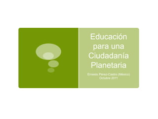 Educación para una Ciudadanía Planetaria Ernesto Pérez-Castro (México) Octubre 2011 