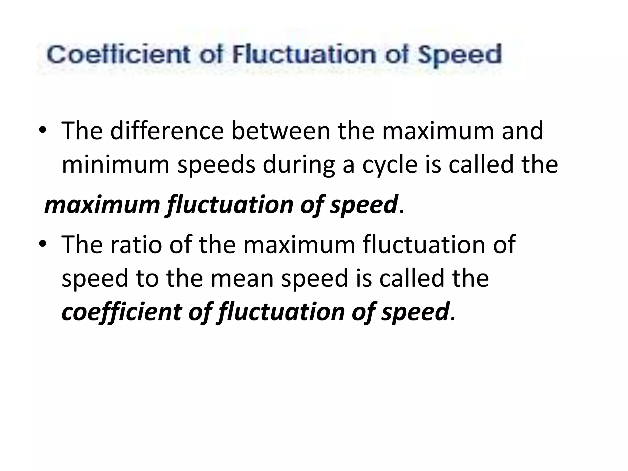 • The difference between the maximum and
minimum speeds during a cycle is called the
maximum fluctuation of speed.
• The ratio of the maximum fluctuation of
speed to the mean speed is called the
coefficient of fluctuation of speed.
 