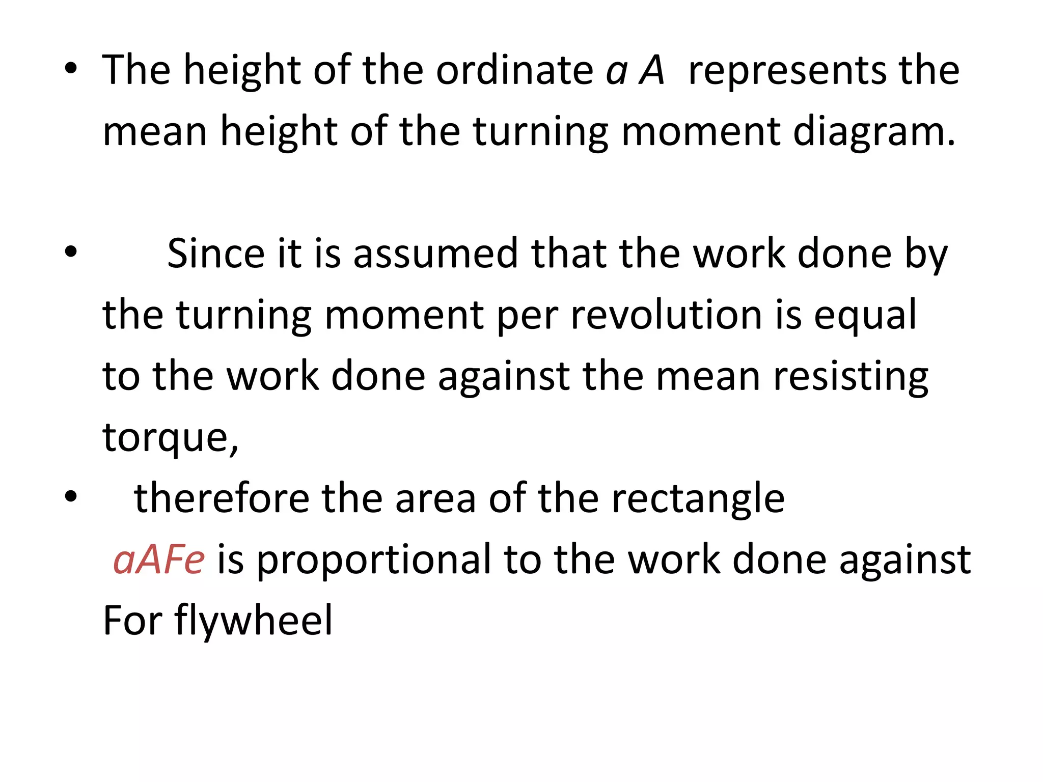 • The height of the ordinate a A represents the
mean height of the turning moment diagram.
• Since it is assumed that the work done by
the turning moment per revolution is equal
to the work done against the mean resisting
torque,
• therefore the area of the rectangle
aAFe is proportional to the work done against
For flywheel
 