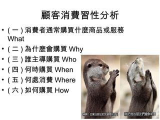 顧客消費習性分析
• ( 一 ) 消費者通常購買什麼商品或服務
  What
• ( 二 ) 為什麼會購買 Why
• ( 三 ) 誰主導購買 Who
• ( 四 ) 何時購買 When
• ( 五 ) 何處消費 Where
• ( 六 ) 如何購買 How
 