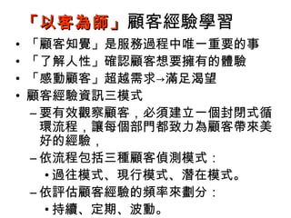 「以客為師」 顧客經驗學習
•   「顧客知覺」是服務過程中唯一重要的事
•   「了解人性」確認顧客想要擁有的體驗
•   「感動顧客」超越需求→滿足渴望
•   顧客經驗資訊三模式
    – 要有效觀察顧客，必須建立一個封閉式循
      環流程，讓每個部門都致力為顧客帶來美
      好的經驗，
    – 依流程包括三種顧客偵測模式：
      • 過往模式、現行模式、潛在模式。
    – 依評估顧客經驗的頻率來劃分：
      • 持續、定期、波動。
 