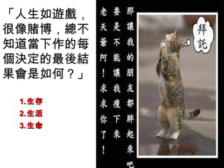 「人生如遊戲，
很像賭博，總不
知道當下作的每
個決定的最後結
果會是如何？」

 1. 生存
 2. 生活
 3. 生命
 