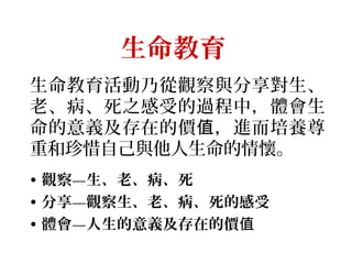 生命教育 
生命教育活動乃從觀察與分享對生、
老、病、死之感受的過程中，體會生
命的意義及存在的價 值 ，進而培養尊
重和珍惜自己與他人生命的情懷。
• 觀察—生、老、病、死
• 分享—觀察生、老、病、死的感受
• 體會—人生的意義及存在的價值
 