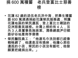 捐 600 萬積蓄　老兵登富比士慈善
          榜
• 花蓮 82 歲的退伍老兵洪中海，把畢生積蓄
  跟 600 萬通通捐給花蓮榮民服務處，照護
  花蓮地區的榮民遺孤，登上富比士雜誌的
  亞洲慈善英雄榜。台灣上榜的有 4 人，另
  外 3 人是董事長施崇棠、潤泰總裁尹衍樑
  跟矽谷地產商李偉德
• 榮民醫院員工：「他連毛巾洗到都已經像
  蜘蛛網了，他還是沒有換掉，他擔心那些
  遺孤的小孩，榮民的小孩沒有飯吃，他發
  願要把錢捐出來。」
 