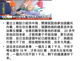 • 富比士雜誌介紹洪中海，開頭就說他參加過國共
  內戰，現在住在養老院，強調他捐的錢是退休金
  加畢生積蓄，也提到戰爭拆散他的家庭， 20 多年
  前他回到老家，才發現妻子早就改嫁，更引述他
  的話，自己活到這個年紀已經很滿足了，捐錢沒
  什麼大不了的，那些錢對他來說，沒多大用處。
• 退伍老兵的終身俸，一個月 2 萬 7 千元，不吃不
  喝也要存 18 年，才有 600 萬，洪老先生省吃儉
  用，一個月只花不到 1 千元，剩下的錢通通存下
  來。
 