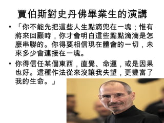 賈伯斯對史丹佛畢業生的演講
• 「你不能先把這些人生點滴兜在一塊；惟有
  將來回顧時，你才會明白這些點點滴滴是怎
  麼串聯的。你得要相信現在體會的一切，未
  來多少會連接在一塊。
• 你得信任某個東西，直覺、命運，或是因果
  也好。這種作法從來沒讓我失望，更豐富了
  我的生命。」
 