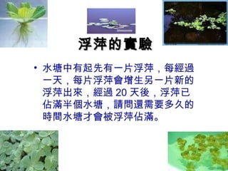 浮萍的實驗
• 水塘中有起先有一片浮萍，每經過
  一天，每片浮萍會增生另一片新的
  浮萍出來，經過 20 天後，浮萍已
  佔滿半個水塘，請問還需要多久的
  時間水塘才會被浮萍佔滿。
 
