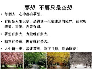 夢想 不要只是空想
• 每 個人，心中都有夢想。

• 有的是人生大夢，是終其一生要達到的境界，通常與
  錢業、事業、志業有關。

• 夢想有多大，力量就有多大。

• 眼界有多遠，世界就有多大。

• 人生新一步 ，設定夢想，寫下目標，開始圓夢！
 