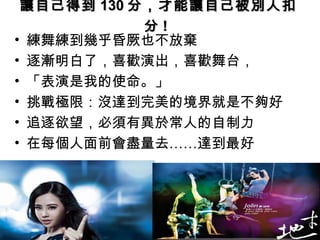讓自己得到 130 分，才能讓自己被別人扣
            分!
• 練舞練到幾乎昏厥也不放棄
• 逐漸明白了，喜歡演出，喜歡舞台，
• 「表演是我的使命。」
• 挑戰極限：沒達到完美的境界就是不夠好
• 追逐欲望，必須有異於常人的自制力
• 在每個人面前會盡量去……達到最好
 