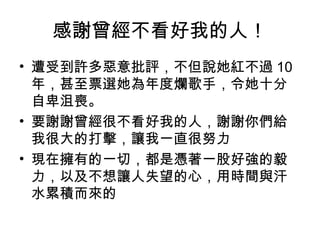 感謝曾經不看好我的人！
• 遭受到許多惡意批評，不但說她紅不過 10
  年，甚至票選她為年度爛歌手，令她十分
  自卑沮喪。
• 要謝謝曾經很不看好我的人，謝謝你們給
  我很大的打擊，讓我一直很努力
• 現在擁有的一切，都是憑著一股好強的毅
  力，以及不想讓人失望的心，用時間與汗
  水累積而來的
 