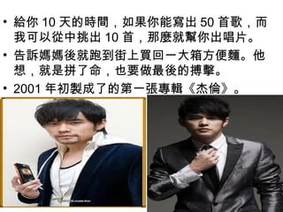 • 給你 10 天的時間，如果你能寫出 50 首歌，而
  我可以從中挑出 10 首，那麼就幫你出唱片。
• 告訴媽媽後就跑到街上買回一大箱方便麵。他
  想，就是拼了命，也要做最後的搏擊。
• 2001 年初製成了的第一張專輯《杰倫》。
 