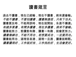 讀書箴言
過去不讀書，現在已經輸，現在不讀書，將來還會輸。
不能不讀書，不要怕讀書，讀書無捷徑，只有下功夫。
讀書要及時，不能再誤時，現在就開始，永遠不嫌遲。
有錢多買書，有閒多讀書，現在多讀書，將來不會輸。
讀書能努力，愈讀愈有趣，讀書一有趣，就會更努力。
讀書像練功，不能不用功，若想要成功，一定要用功。
讀書能用功，道理容易通，道理一旦通，讀書就輕鬆。
讀書讀得好，工作就好找，工作找的好，生活會更好。
 