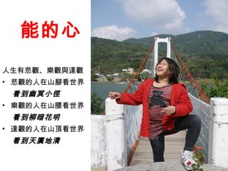 能的心
人生有悲觀、樂觀與達觀
• 悲觀的人在山腳看世界
 看到幽冥小徑
• 樂觀的人在山腰看世界
 看到柳暗花明
• 達觀的人在山頂看世界
 看到天廣地清
 
