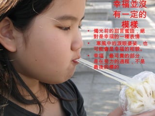 幸福並沒
    有一定的
     模樣
• 燭光前的甜言蜜語，絕
  對是幸福的一種表情
• 寒風中的淚眼婆娑，也
  可能會是幸福的相貌。
• 幸福，最可貴的部分，
  是在努力的過程，不是
  最後的標的
 