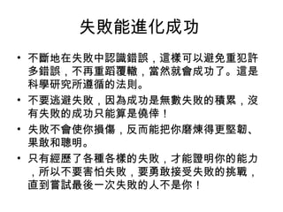 失敗能進化成功
• 不斷地在失敗中認識錯誤，這樣可以避免重犯許
  多錯誤，不再重蹈覆轍，當然就會成功了。這是
  科學研究所遵循的法則。
• 不要逃避失敗，因為成功是無數失敗的積累，沒
  有失敗的成功只能算是僥倖！
• 失敗不會使你損傷，反而能把你磨煉得更堅韌、
  果敢和聰明。
• 只有經歷了各種各樣的失敗，才能證明你的能力
  ，所以不要害怕失敗，要勇敢接受失敗的挑戰，
  直到嘗試最後一次失敗的人不是你！
 