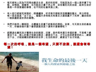 •   每天都有人因為不同理由斷送生命，美好的前程，可能因為另一個人提早畫下句
    點，如情殺、酒駕等，也可能自己畫下休止符，如各種形式的自殺，結束生命好
    像是一件很普遍的事情，在不同的社會角落上演。

•   有人卻已經被死神預約，病痛纏身，祈求每天都能見到燦爛的陽光，努力呼吸，
    唯一信念就是「活下去」，偏偏大多時候光有意志力還是贏不了死神，離別前的
    一眼訴盡對這世界的眷戀。

•   我們只能用一種假設，去體會生命畫下終點前的期盼。如果，今天是生命的最後
    一天，你會想做什麼？會想跟誰見面？還有什麼眷戀呢？

•   經歷過生離死別才懂得生命的脆弱，活著，是件既幸運又幸福的事，不是嗎？總
    要活下去，煩人的事才有辦法解決；總要活下去，才可以找到更愛你的人；總要
    活下去，才能接觸到更精采的世界；生活的美好，總要活下去才知道。

每一次的呼吸，就是一個希望，只要不放棄，就還會有希
 望!
 
