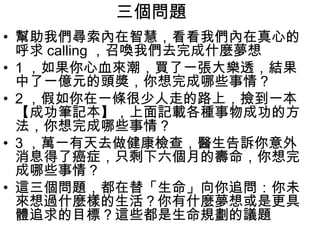 三個問題
• 幫助我們尋索內在智慧，看看我們內在真心的
  呼求 calling ，召喚我們去完成什麼夢想
• 1 ，如果你心血來潮，買了一張大樂透，結果
  中了一億元的頭獎，你想完成哪些事情？
• 2 ，假如你在一條很少人走的路上，撿到一本
  【成功筆記本】，上面記載各種事物成功的方
  法，你想完成哪些事情？
• 3 ，萬一有天去做健康檢查，醫生告訴你意外
  消息得了癌症，只剩下六個月的壽命，你想完
  成哪些事情？
• 這三個問題，都在替「生命」向你追問：你未
  來想過什麼樣的生活？你有什麼夢想或是更具
  體追求的目標？這些都是生命規劃的議題
 