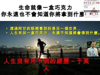 生命就像一盒巧克力
你永遠也不會知道你將拿到什麼

•   透過阿甘的眼裡看到的是另一個世界，
•   人生有如一盒巧克力，永遠不知道將會得到什麼。




人生沒有用不到的經歷～于美
      人
 