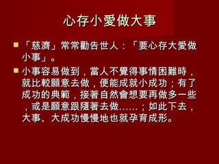 心存小愛做大事
 「慈濟」常常勸告世人：「要心存大愛做
  小事」。
 小事容易做到，當人不覺得事情困難時，
  就比較願意去做，便能成就小成功；有了
  成功的典範，接著自然會想要再做多一些
  ，或是願意跟隨著去做……；如此下去，
  大事、大成功慢慢地也就孕育成形。
 