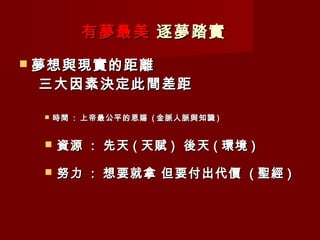 有夢最美 逐夢踏實
 夢想與現實的距離
 三大因素決定此間差距

    時間 : 上帝最公平的恩賜 ( 金脈人脈與知識 )


    資源 : 先天 ( 天賦 ) 後天 ( 環境 )

    努力 : 想要就拿 但要付出代價 ( 聖經 )
 