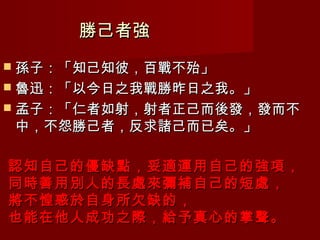勝己者強
 孫子：「知己知彼，百戰不殆」
 魯迅：「以今日之我戰勝昨日之我。」
 孟子：「仁者如射，射者正己而後發，發而不
中，不怨勝己者，反求諸己而已矣。」

認知自己的優缺點，妥適運用自己的強項，
同時善用別人的長處來彌補自己的短處，
將不惶惑於自身所欠缺的，
也能在他人成功之際，給予真心的掌聲。
 