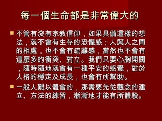 每一個生命都是非常偉大的
 不管有沒有宗教信仰，如果具備這樣的想
  法，就不會有生存的恐懼感；人與人之間
  的相處，也不會有疏離感，當然也不會有
  這麼多的衝突、對立。我們只要心胸開闊
  ，隨時隨地就會有一種平安的感覺，對於
  人格的穩定及成長，也會有所幫助。
 一般人難以體會的，那需要先從觀念的建
  立、方法的練習，漸漸地才能有所體驗。
 