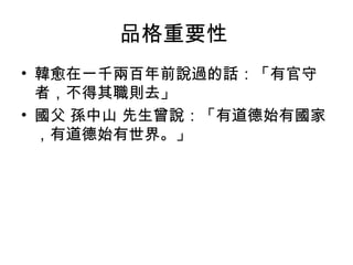 品格重要性
• 韓愈在一千兩百年前說過的話：「有官守
  者，不得其職則去」
• 國父 孫中山 先生曾說：「有道德始有國家
  ，有道德始有世界。」
 