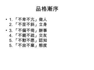 品格漸序
• 1. 「不卑不亢」做人
  2. 「不歪不斜」立身
• 3. 「不偏不倚」辦事
  4. 「不親不疏」交友
  5. 「不懟不愿」認知
  5. 「不放不棄」態度
 