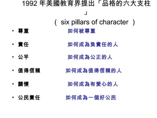 1992 年美國教育界提出「品格的六大支柱
                    」
         （ six pillars of character ）
• 尊重          如何被尊重

• 責任          如何成為負責任的人

• 公平          如何成為公正的人

• 值得信賴       如何成為值得信賴的人

• 關懷          如何成為有愛心的人

• 公民責任       如何成為一個好公民
 
