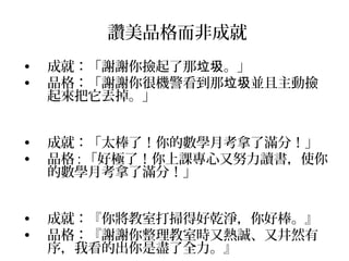 讚美品格而非成就
•   成就：「謝謝你撿起了那垃圾。」
•   品格：「謝謝你很機警看到那垃圾並且主動撿
    起來把它丟掉。」


•   成就：「太棒了！你的數學月考拿了滿分！」
•   品格 : 「好極了！你上課專心又努力讀書，使你
    的數學月考拿了滿分！」


•   成就：『你將教室打掃得好乾淨，你好棒。』
•   品格：『謝謝你整理教室時又熱誠、又井然有
    序，我看的出你是盡了全力。』
 