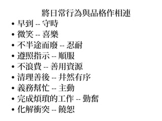 將日常行為與品格作相連
• 早到 -- 守時
• 微笑 -- 喜樂
• 不半途而廢 -- 忍耐
• 遵照指示 -- 順服
• 不浪費 -- 善用資源
• 清理善後 -- 井然有序
• 義務幫忙 -- 主動
• 完成煩瑣的工作 -- 勤奮
• 化解衝突 -- 饒恕
 