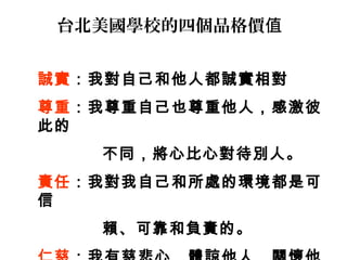 台北美國學校的四個品格價值


誠實：我對自己和他人都誠實相對
尊重：我尊重自己也尊重他人，感激彼
此的
   不同，將心比心對待別人。
責任：我對我自己和所處的環境都是可
信
   賴、可靠和負責的。
 