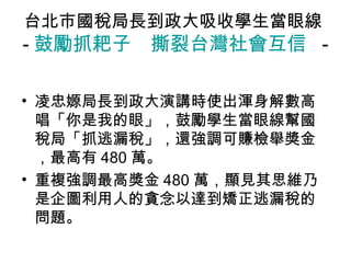台北市國稅局長到政大吸收學生當眼線
- 鼓勵抓耙子　撕裂台灣社會互信 -

• 凌忠嫄局長到政大演講時使出渾身解數高
  唱「你是我的眼」，鼓勵學生當眼線幫國
  稅局「抓逃漏稅」，還強調可賺檢舉獎金
  ，最高有 480 萬。
• 重複強調最高獎金 480 萬，顯見其思維乃
  是企圖利用人的貪念以達到矯正逃漏稅的
  問題。
 