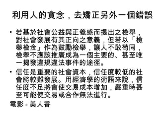 利用人的貪念，去矯正另外一個錯誤
• 若基於社會公益與正義感而提出之檢舉，
  對社會發展有其正向之意義，但若以「檢
  舉檢金」作為鼓勵檢舉，讓人不敢苟同，
  檢舉不應該推廣成為一個主要的、甚至唯
  一揭發違規違法事件的途徑。
• 信任是重要的社會資本，信任度較低的社
  會將較難發展。用經濟學的術語來說，信
  任度不足將會使交易成本增加，嚴重時甚
  至可能使交易或合作無法進行。
電影 - 美人香
 