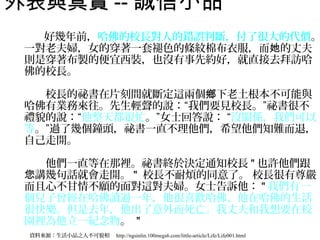 外表與真實 -- 誠信小品　　
　　　好幾年前，哈佛的校長對人的錯誤判斷，付了很大的代價。                                                     　
 一對老夫婦，女的穿著一套褪色的條紋棉布衣服，而她的丈夫
 則是穿著布製的便宜西裝，也沒有事先約好，就直接去拜訪哈
 佛的校長。
 　
 　　校長的祕書在片刻間就斷定這兩個鄉下老土根本不可能與
 哈佛有業務來往。先生輕聲的說：“我們要見校長。”祕書很不
 禮貌的說：“他整天都很忙。”女士回答說： “沒關係，我們可以
 等。”過了幾個鐘頭，祕書一直不理他們，希望他們知難而退，
 自己走開。
 　
 　　他們一直等在那裡。祕書終於決定通知校長 " 也許他們跟
 您講幾句話就會走開。 " 校長不耐煩的同意了。 校長很有尊嚴
 而且心不甘情不願的面對這對夫婦。女士告訴他： " 我們有一
 個兒子曾經在哈佛讀過一年，他很喜歡哈佛、他在哈佛的生活
 很快樂。但是去年，他出了意外而死亡。我丈夫和我想要在校
 園裡為他立一紀念物。 "
 資料來源：生活小品之人不可貌相　 http://ngsinlin.100megs6.com/little-article/Life/Life001.html
 