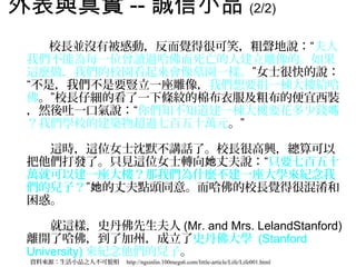 外表與真實 -- 誠信小品 (2/2) 　
　　
　　　校長並沒有被感動，反而覺得很可笑，粗聲地說：“夫人
 我們不能為每一位曾讀過哈佛而死亡的人建立雕像的。如果
 這麼做，我們的校園看起來會像墓園一樣。”女士很快的說：
 “不是，我們不是要豎立一座雕像，我們想要捐一棟大樓給哈
 佛。”校長仔細的看了一下條紋的棉布衣服及粗布的便宜西裝
 ，然後吐一口氣說：“你們知不知道建一棟大樓要花多少錢嗎
 ？我們學校的建築物超過七百五十萬元。”
 　
 　　這時，這位女士沈默不講話了。校長很高興，總算可以
 把他們打發了。只見這位女士轉向她丈夫說：“只要七百五十
 萬就可以建一座大樓？那我們為什麼不建一座大學來紀念我
 們的兒子？”她的丈夫點頭同意。而哈佛的校長覺得很混淆和
 困惑。
 　
 　　就這樣，史丹佛先生夫人 (Mr. and Mrs. LelandStanford)
 離開了哈佛，到了加州，成立了史丹佛大學 (Stanford
 University) 來紀念他們的兒子。
 資料來源：生活小品之人不可貌相　 http://ngsinlin.100megs6.com/little-article/Life/Life001.html
 