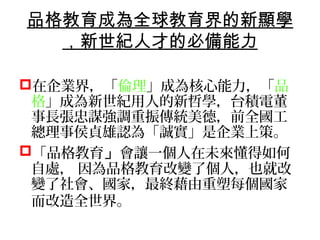 品格教育成為全球教育界的新顯學
  ，新世紀人才的必備能力

在企業界，「倫理」成為核心能力，「品
 格」成為新世紀用人的新哲學，台積電董
 事長張忠謀強調重振傳統美德，前全國工
 總理事侯貞雄認為「誠實」是企業上策。
「品格教育」會讓一個人在未來懂得如何
 自處， 因為品格教育改變了個人，也就改
 變了社會、國家，最終藉由重塑每個國家
 而改造全世界。
 