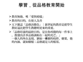 學習，從品格教育開始

 教育無他，唯「愛與榜樣」
 教育的目的，在使人為善
 天下雜誌「品格決勝負」：新世紀的教育是把學生
  教好遠比把學生教聰明更來的重要。
 「品格培養的最終目的，是在你所做的每一件事上
  ，散發出許多品格調和在一起的光芒。」
  一個人的外在表現，猶如一棵樹的枝幹、樹葉，他
  的內涵，就如樹根；品格就是人的根基。
 