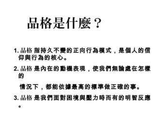 品格是什麼？
1. 品格 指持久不變的正向行為模式，是個人的信
  仰與行為的核心。
2. 品格 是內在的動機表現，使我們無論處在怎樣
  的
 情況下，都能依據最高的標準做正確的事。
3. 品格 是我們面對困境與壓力時而有的明智反應
  。
 