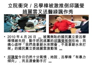 立院衝突／呂學樟被激推倒邱議瑩
   　趙麗雲又送醫綠諷作秀



• 2010 年 4 月 26 日 ... 被罵無恥的國民黨立委呂學
  樟情緒失控，動手把民進黨的邱議瑩推倒在地；而
  痛心直呼「我們是拿薪水來開會，不是拿薪水來打
  架」的國民黨立委趙麗雲激動落 ...

• 邱議瑩今日仍然十分氣憤，她說，呂學樟「有暴力
  傾向」，而且還會動手打 ...
 
