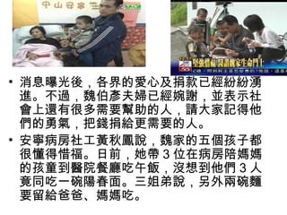 • 消息曝光後，各界的愛心及捐款已經紛紛湧
  進。不過，魏伯彥夫婦已經婉謝，並表示社
  會上還有很多需要幫助的人，請大家記得他
  們的勇氣，把錢捐給更需要的人。
• 安寧病房社工黃秋鳳說，魏家的五個孩子都
  很懂得惜福。日前，她帶 3 位在病房陪媽媽
  的孩童到醫院餐廳吃午飯，沒想到他們 3 人
  竟同吃一碗陽春面。三姐弟說，另外兩碗麵
  要留給爸爸、媽媽吃。
 