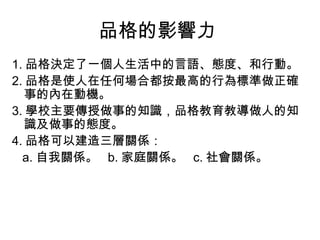 品格的影響力
1. 品格決定了一個人生活中的言語、態度、和行動。
2. 品格是使人在任何場合都按最高的行為標準做正確
   事的內在動機。
3. 學校主要傳授做事的知識，品格教育教導做人的知
   識及做事的態度。
4. 品格可以建造三層關係：
  a. 自我關係。  b. 家庭關係。  c. 社會關係。
 