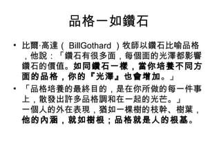 品格一如鑽石
• 比爾‧高達（ BillGothard ）牧師以鑽石比喻品格
  ，他說：「鑽石有很多面，每個面的光澤都影響
  鑽石的價值。如同鑽石一樣，當你培養不同方
  面的品格，你的『光澤』也會增加。」
• 「品格培養的最終目的，是在你所做的每一件事
  上，散發出許多品格調和在一起的光芒。」
  一個人的外在表現，猶如一棵樹的枝幹、樹葉，
  他的內涵，就如樹根；品格就是人的根基。
 