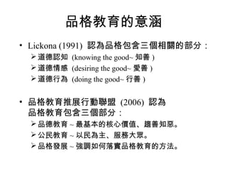 品格教育的意涵
• Lickona (1991) 認為品格包含三個相關的部分：
  道德認知 (knowing the good~ 知善 )
  道德情感 (desiring the good~ 愛善 )
  道德行為 (doing the good~ 行善 )


• 品格教育推展行動聯盟 (2006) 認為
  品格教育包含三個部分：
  品德教育 ~ 最基本的核心價值、趨善知惡。
  公民教育 ~ 以民為主、服務大眾。
  品格發展 ~ 強調如何落實品格教育的方法。
 
