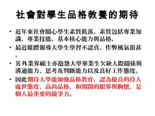 社會對學生品格教養的期待
• 近年來社會關心學生素質低落。素質包括專業知
  識、專業技能、基本核心能力與品格。
• 最近媒體報導大學生學習不認真、作弊風氣很甚
  。
• 另 外業界顧主亦抱怨大學畢業生欠缺人際關係與
  溝通能力、思考及判斷能力以及良好工作態度。
• 因此期待大學能加強品格教育，認為優良的待人
  處世態度、高尚品格，和開闊的眼界與胸懷，是
  個人最重要的競爭力。
 