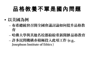 品格教養不單是國內問題
• 以美國為例
 – 布希總統曾召開全國會議討論如何提升品格教
   育
 – 哈佛大學與其他名校都紛紛重新開辦 品格教育
 – 許多民間機構亦積極投入此項工作 (e.g.,
  Josephson Institute of Ethics )
 