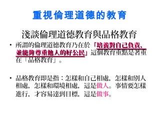 重視倫理道德的教育
  淺談倫理道德教育與品格教育
• 所謂的倫理道德教育乃在於「培養對自己負責，
  並能夠 尊重他人的好公民」這個教育重點是著重
  在「品格教育」。

• 品格教育即是指：怎樣和自己相處，怎樣和別人
  相處，怎樣和環境相處，這是做人。事情要怎樣
  進行，才容易達到目標，這是做事。
 